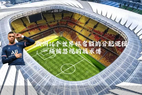 欧洲16个世界杯名额的分配逻辑：一场被忽视的战术博弈