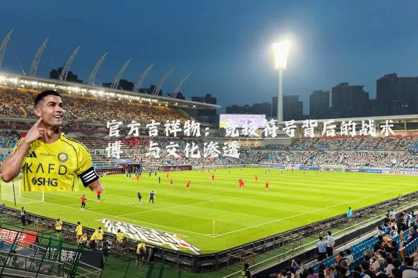 官方吉祥物:竞技符号背后的战术博弈与文化渗透